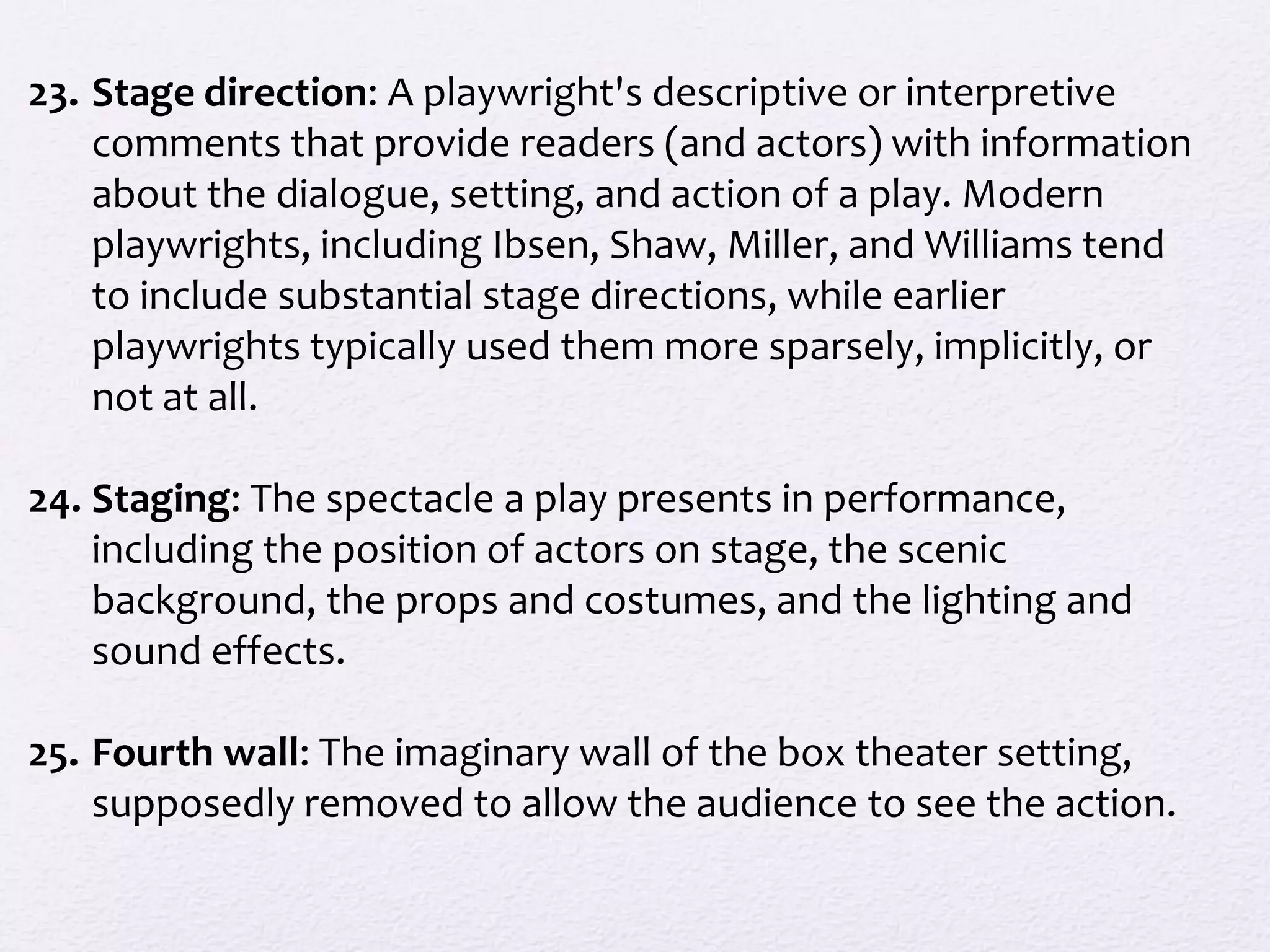23. Stage direction: A playwright's descriptive or interpretive
    comments that provide readers (and actors) with information
    about the dialogue, setting, and action of a play. Modern
    playwrights, including Ibsen, Shaw, Miller, and Williams tend
    to include substantial stage directions, while earlier
    playwrights typically used them more sparsely, implicitly, or
    not at all.

24. Staging: The spectacle a play presents in performance,
    including the position of actors on stage, the scenic
    background, the props and costumes, and the lighting and
    sound effects.

25. Fourth wall: The imaginary wall of the box theater setting,
    supposedly removed to allow the audience to see the action.
 
