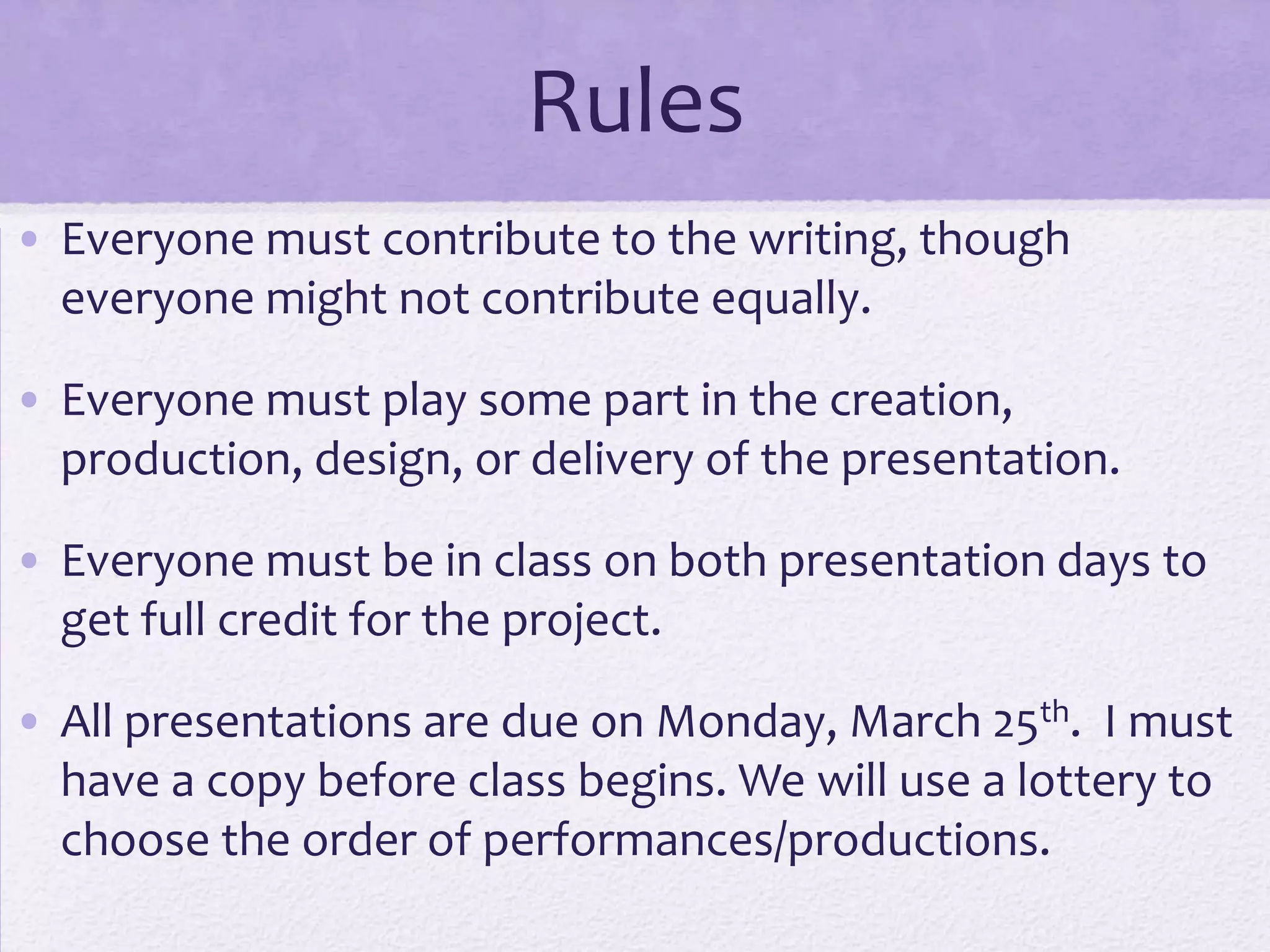 Rules
• Everyone must contribute to the writing, though
  everyone might not contribute equally.

• Everyone must play some part in the creation,
  production, design, or delivery of the presentation.

• Everyone must be in class on both presentation days to
  get full credit for the project.

• All presentations are due on Monday, March 25th. I must
  have a copy before class begins. We will use a lottery to
  choose the order of performances/productions.
 