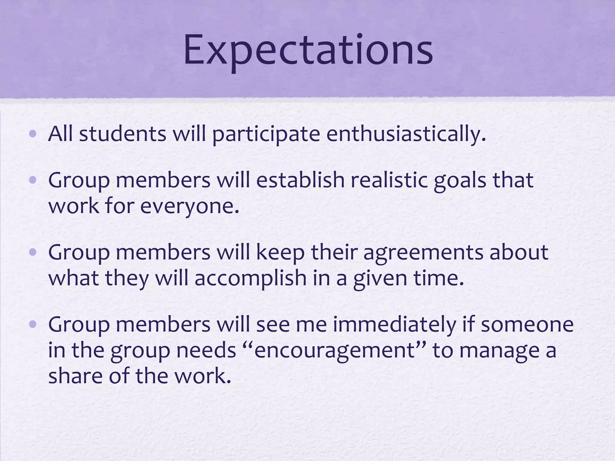 Expectations
• All students will participate enthusiastically.
• Group members will establish realistic goals that
  work for everyone.
• Group members will keep their agreements about
  what they will accomplish in a given time.
• Group members will see me immediately if someone
  in the group needs “encouragement” to manage a
  share of the work.
 