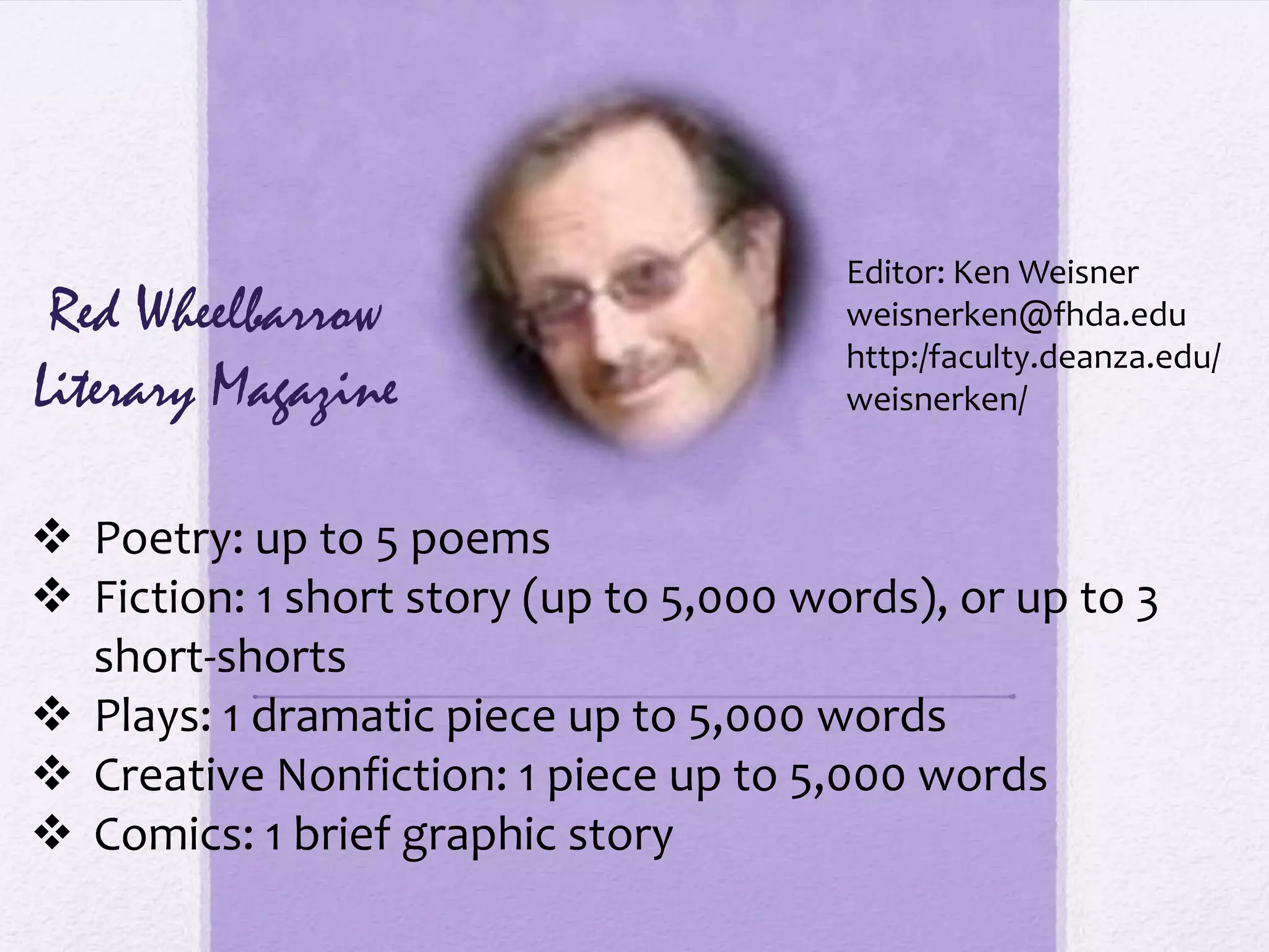 Editor: Ken Weisner
 Red Wheelbarrow                        weisnerken@fhda.edu
                                        http:/faculty.deanza.edu/
Literary Magazine                       weisnerken/



 Poetry: up to 5 poems
 Fiction: 1 short story (up to 5,000 words), or up to 3
  short-shorts
 Plays: 1 dramatic piece up to 5,000 words
 Creative Nonfiction: 1 piece up to 5,000 words
 Comics: 1 brief graphic story
 