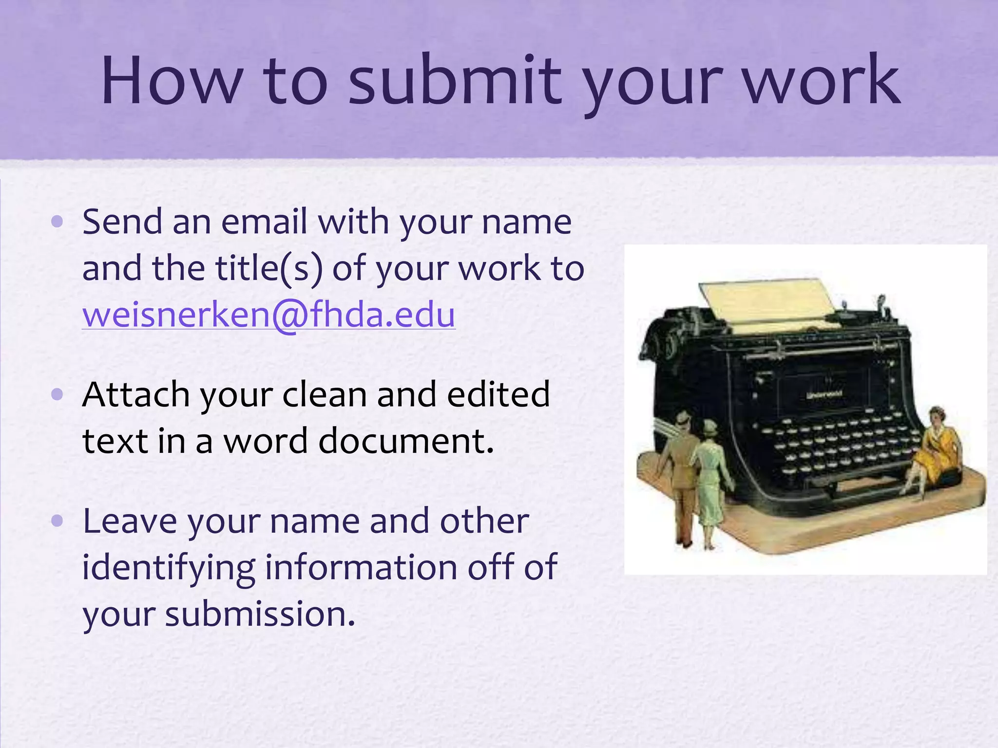 How to submit your work
• Send an email with your name
  and the title(s) of your work to
  weisnerken@fhda.edu

• Attach your clean and edited
  text in a word document.

• Leave your name and other
  identifying information off of
  your submission.
 