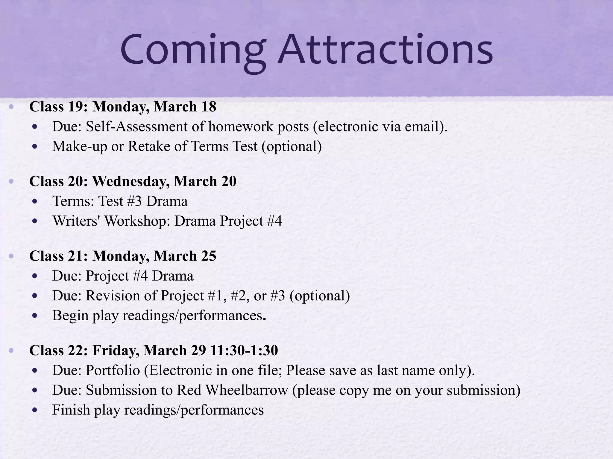 Coming Attractions
• Class 19: Monday, March 18
  • Due: Self-Assessment of homework posts (electronic via email).
  • Make-up or Retake of Terms Test (optional)

• Class 20: Wednesday, March 20
  • Terms: Test #3 Drama
  • Writers' Workshop: Drama Project #4

• Class 21: Monday, March 25
  • Due: Project #4 Drama
  • Due: Revision of Project #1, #2, or #3 (optional)
  • Begin play readings/performances.

• Class 22: Friday, March 29 11:30-1:30
  • Due: Portfolio (Electronic in one file; Please save as last name only).
  • Due: Submission to Red Wheelbarrow (please copy me on your submission)
  • Finish play readings/performances
 
