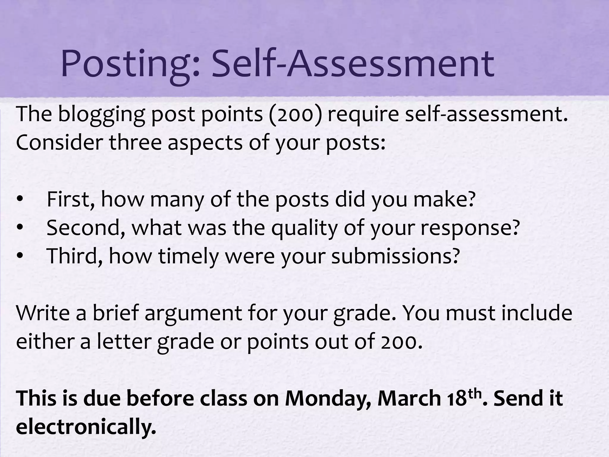 Posting: Self-Assessment
The blogging post points (200) require self-assessment.
Consider three aspects of your posts:

• First, how many of the posts did you make?
• Second, what was the quality of your response?
• Third, how timely were your submissions?

Write a brief argument for your grade. You must include
either a letter grade or points out of 200.

This is due before class on Monday, March 18th. Send it
electronically.
 