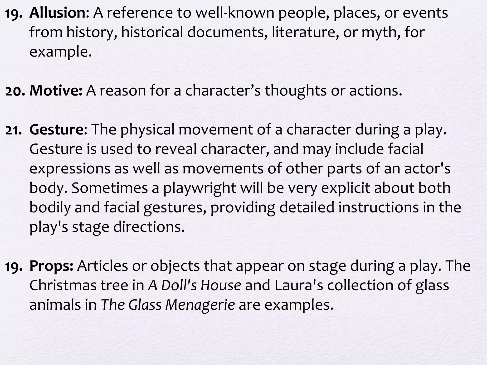 19. Allusion: A reference to well-known people, places, or events
    from history, historical documents, literature, or myth, for
    example.

20. Motive: A reason for a character’s thoughts or actions.

21. Gesture: The physical movement of a character during a play.
    Gesture is used to reveal character, and may include facial
    expressions as well as movements of other parts of an actor's
    body. Sometimes a playwright will be very explicit about both
    bodily and facial gestures, providing detailed instructions in the
    play's stage directions.

19. Props: Articles or objects that appear on stage during a play. The
    Christmas tree in A Doll's House and Laura's collection of glass
    animals in The Glass Menagerie are examples.
 