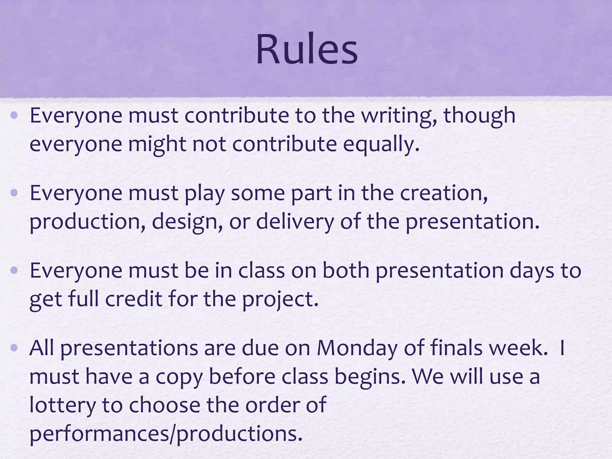 Rules
• Everyone must contribute to the writing, though
everyone might not contribute equally.
• Everyone must play some part in the creation,
production, design, or delivery of the presentation.
• Everyone must be in class on both presentation days to
get full credit for the project.
• All presentations are due on Monday of finals week. I
must have a copy before class begins. We will use a
lottery to choose the order of
performances/productions.
 