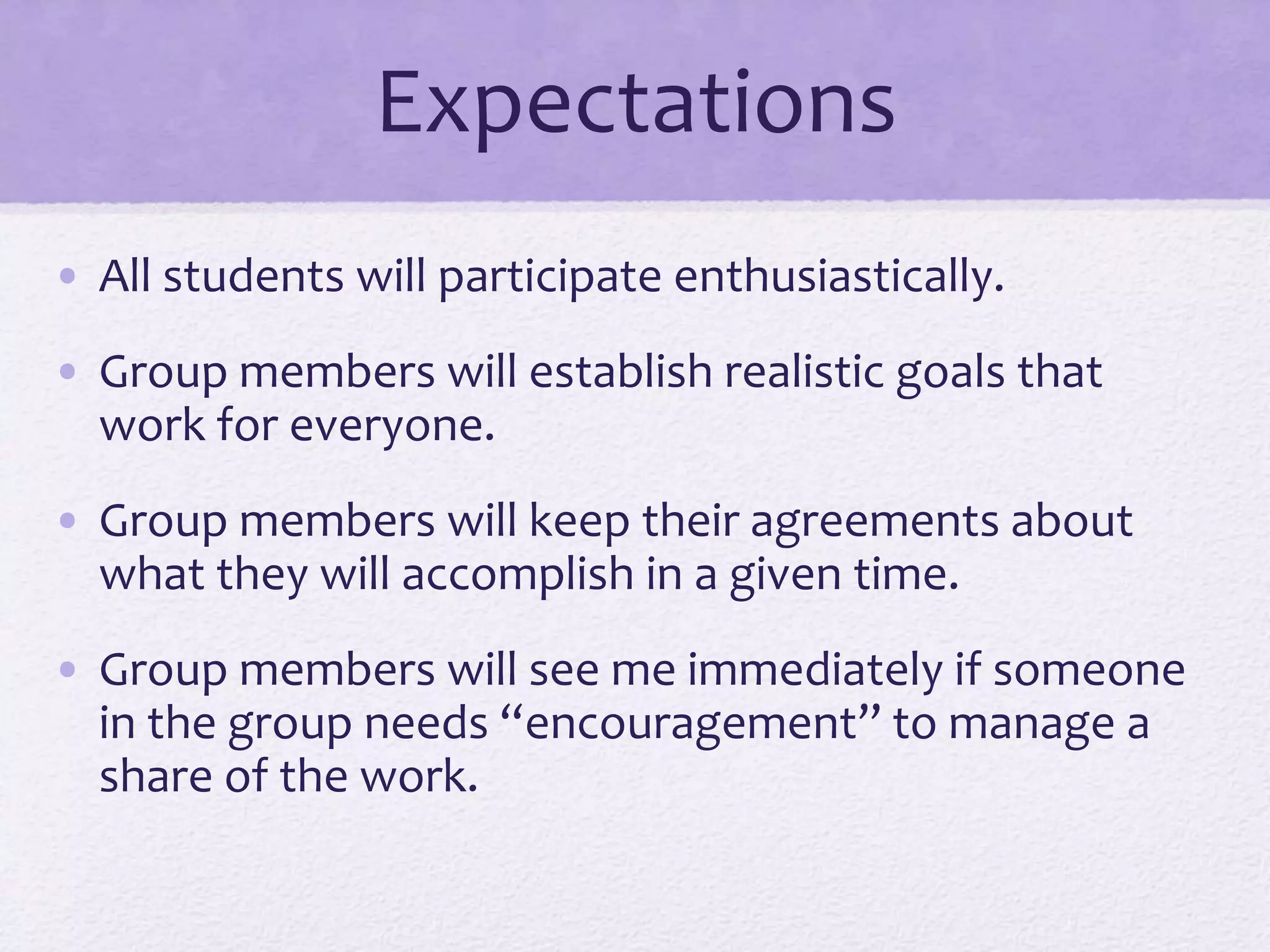 Expectations
• All students will participate enthusiastically.
• Group members will establish realistic goals that
work for everyone.
• Group members will keep their agreements about
what they will accomplish in a given time.
• Group members will see me immediately if someone
in the group needs “encouragement” to manage a
share of the work.
 