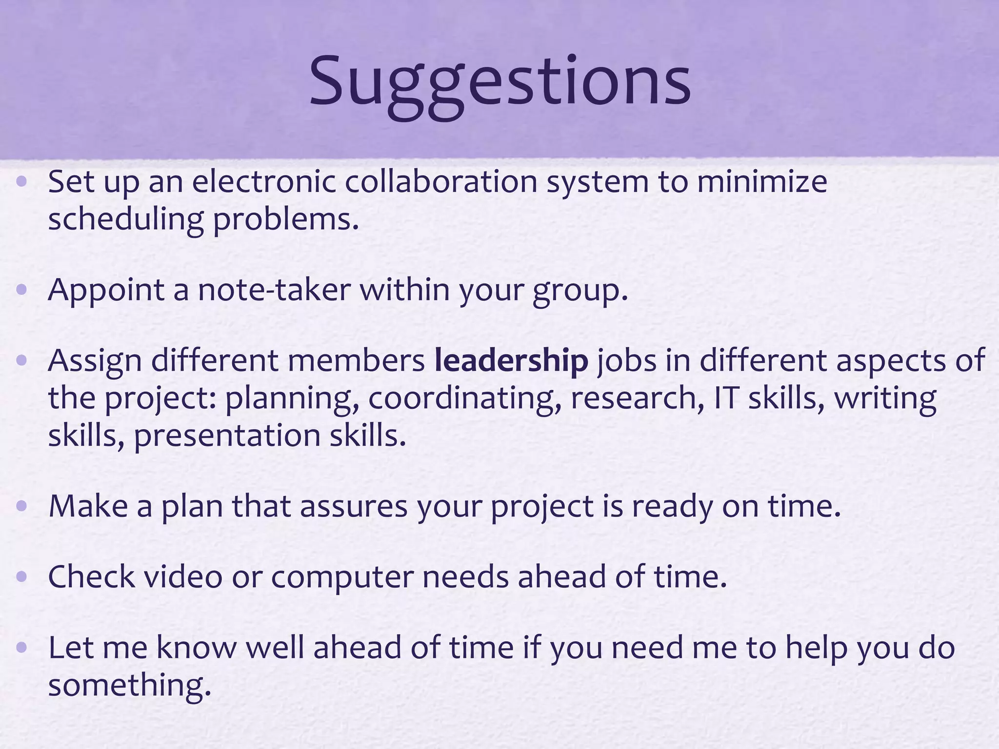 Suggestions
• Set up an electronic collaboration system to minimize
scheduling problems.
• Appoint a note-taker within your group.
• Assign different members leadership jobs in different aspects of
the project: planning, coordinating, research, IT skills, writing
skills, presentation skills.
• Make a plan that assures your project is ready on time.
• Check video or computer needs ahead of time.
• Let me know well ahead of time if you need me to help you do
something.
 