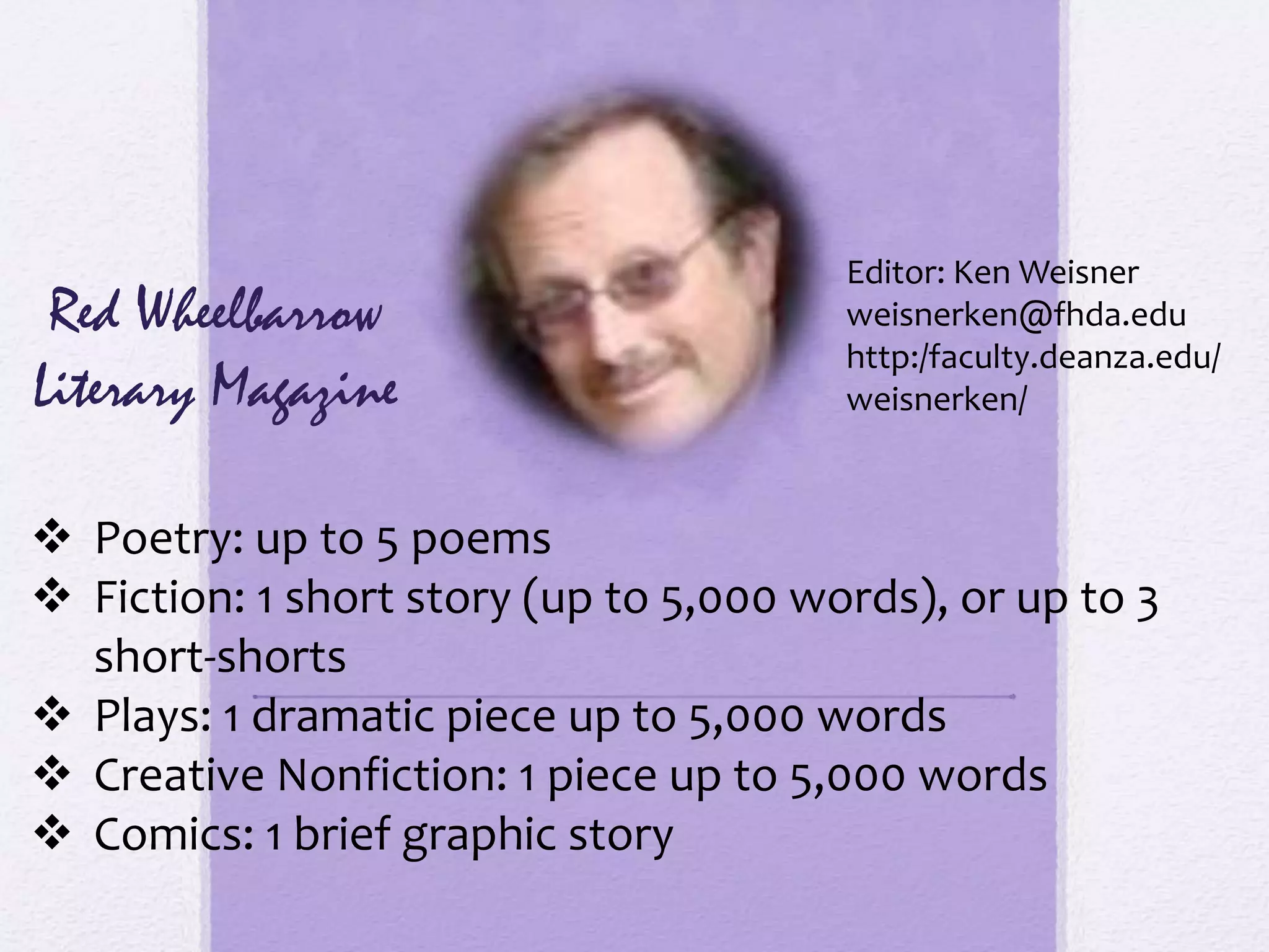  Poetry: up to 5 poems
 Fiction: 1 short story (up to 5,000 words), or up to 3
short-shorts
 Plays: 1 dramatic piece up to 5,000 words
 Creative Nonfiction: 1 piece up to 5,000 words
 Comics: 1 brief graphic story
Red Wheelbarrow
Literary Magazine
Editor: Ken Weisner
weisnerken@fhda.edu
http:/faculty.deanza.edu/
weisnerken/
 