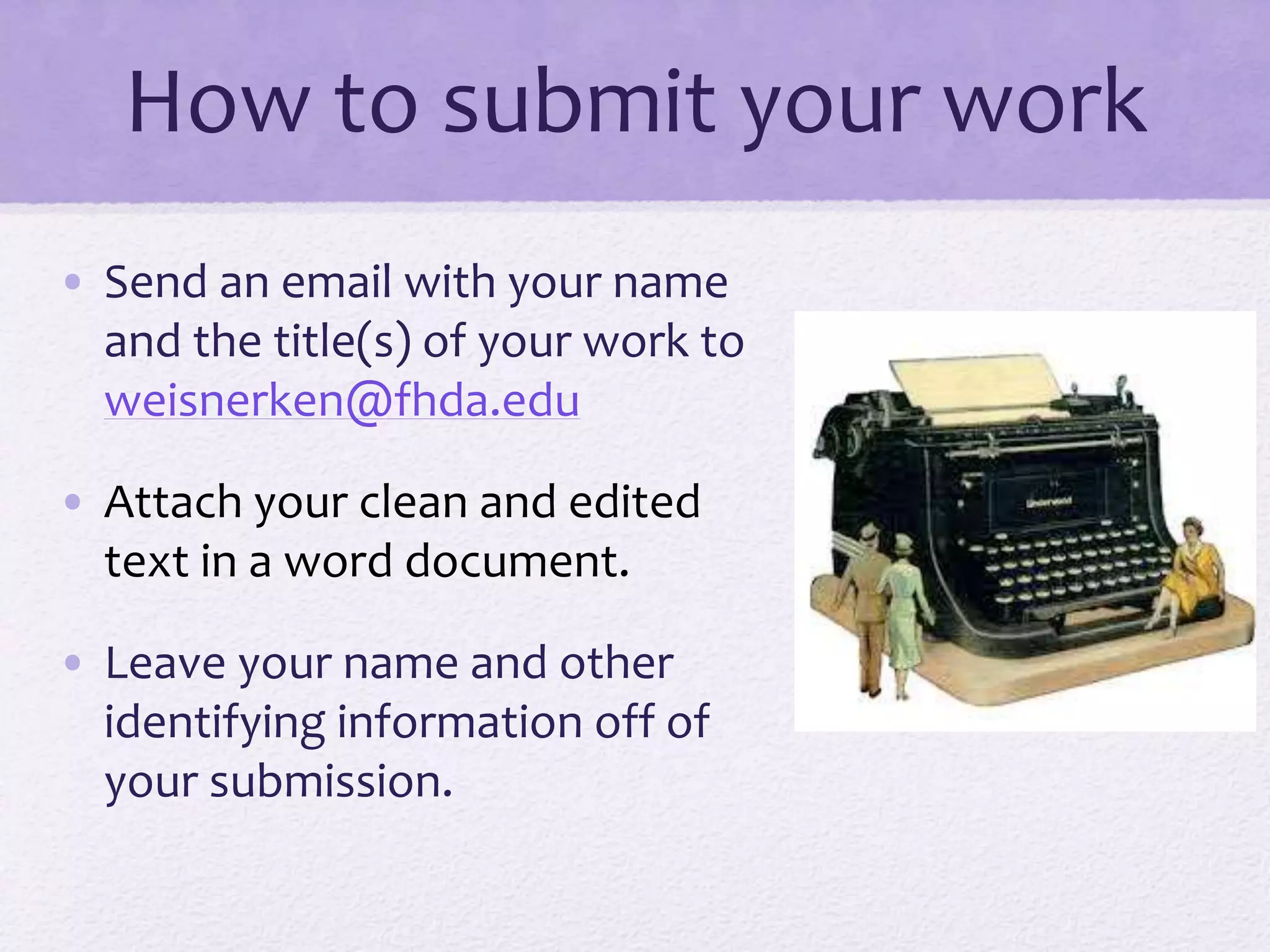 How to submit your work
• Send an email with your name
and the title(s) of your work to
weisnerken@fhda.edu
• Attach your clean and edited
text in a word document.
• Leave your name and other
identifying information off of
your submission.
 