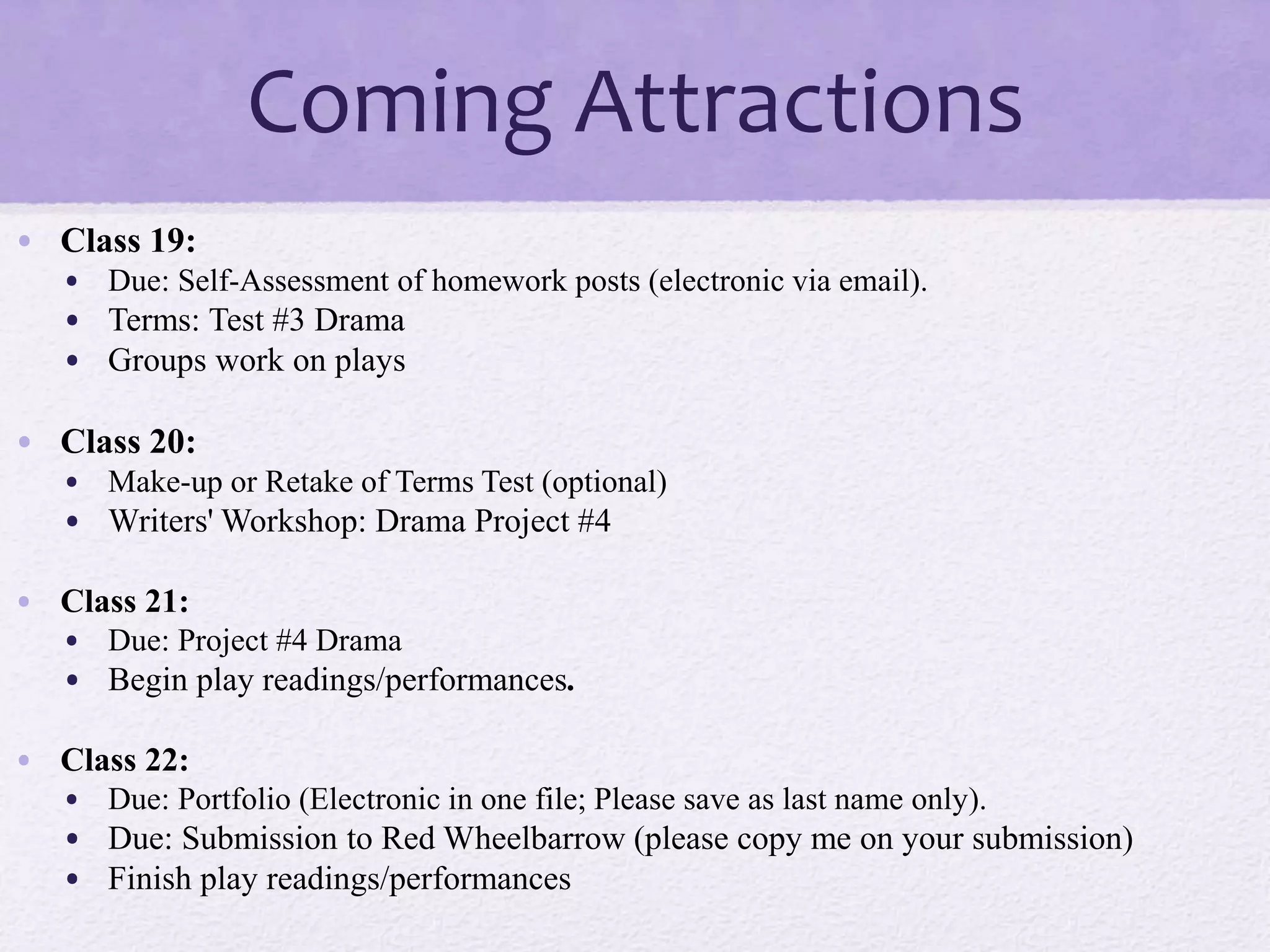 Coming Attractions
• Class 19:
• Due: Self-Assessment of homework posts (electronic via email).
• Terms: Test #3 Drama
• Groups work on plays
• Class 20:
• Make-up or Retake of Terms Test (optional)
• Writers' Workshop: Drama Project #4
• Class 21:
• Due: Project #4 Drama
• Begin play readings/performances.
• Class 22:
• Due: Portfolio (Electronic in one file; Please save as last name only).
• Due: Submission to Red Wheelbarrow (please copy me on your submission)
• Finish play readings/performances
 