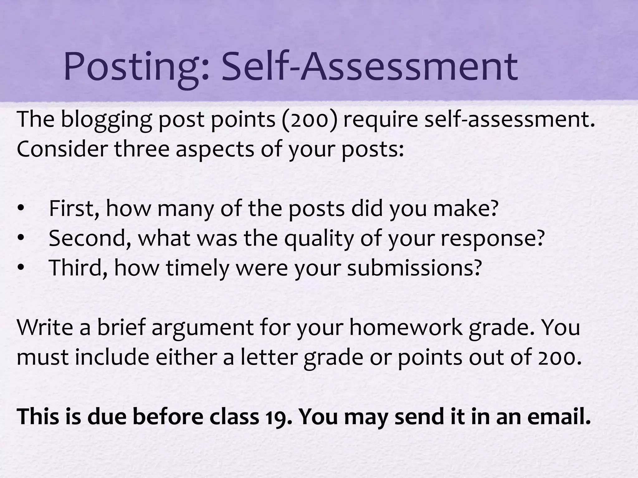 Posting: Self-Assessment
The blogging post points (200) require self-assessment.
Consider three aspects of your posts:
• First, how many of the posts did you make?
• Second, what was the quality of your response?
• Third, how timely were your submissions?
Write a brief argument for your homework grade. You
must include either a letter grade or points out of 200.
This is due before class 19. You may send it in an email.
 