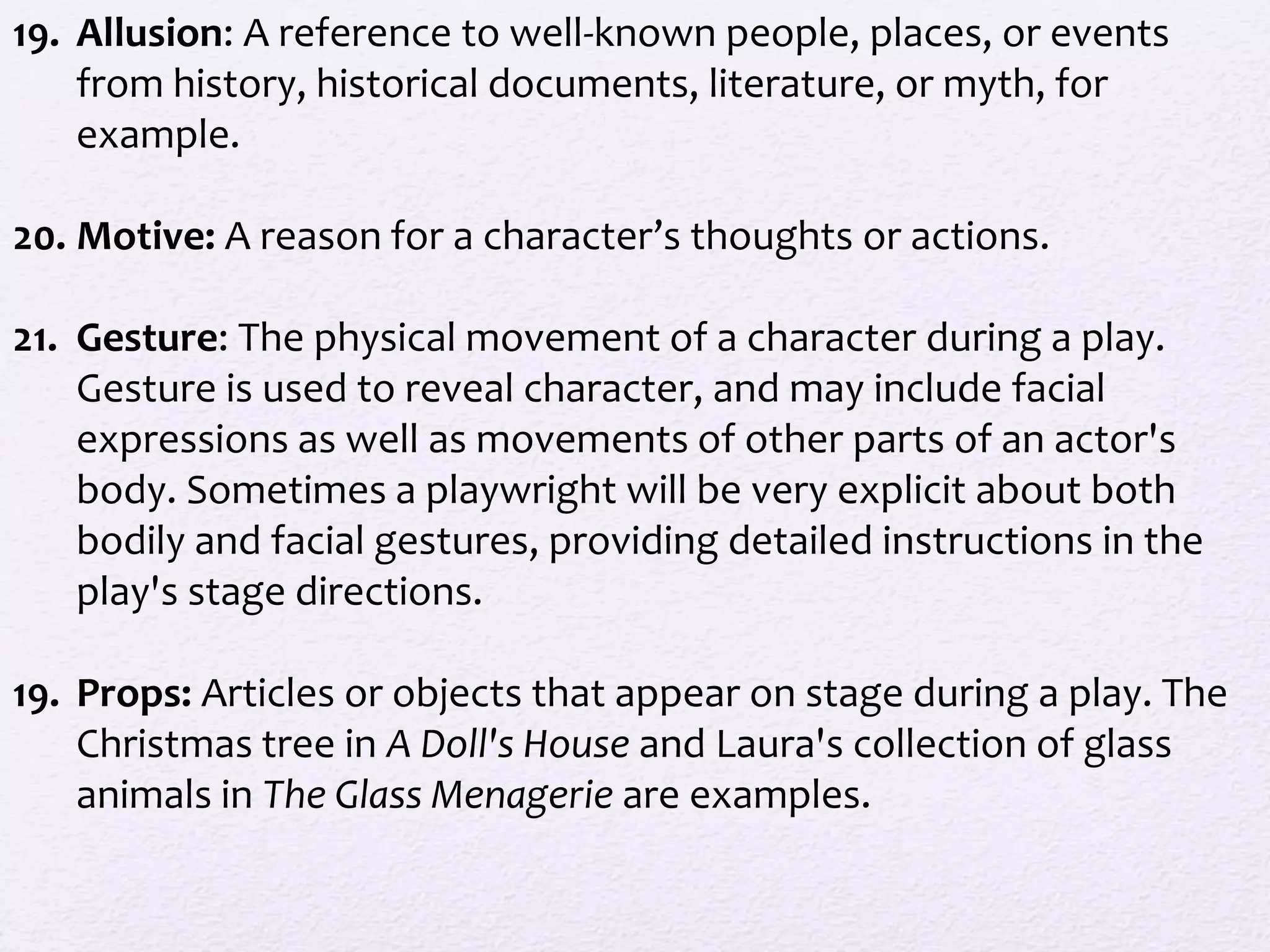 19. Allusion: A reference to well-known people, places, or events
from history, historical documents, literature, or myth, for
example.
20. Motive: A reason for a character’s thoughts or actions.
21. Gesture: The physical movement of a character during a play.
Gesture is used to reveal character, and may include facial
expressions as well as movements of other parts of an actor's
body. Sometimes a playwright will be very explicit about both
bodily and facial gestures, providing detailed instructions in the
play's stage directions.
19. Props: Articles or objects that appear on stage during a play. The
Christmas tree in A Doll's House and Laura's collection of glass
animals in The Glass Menagerie are examples.
 