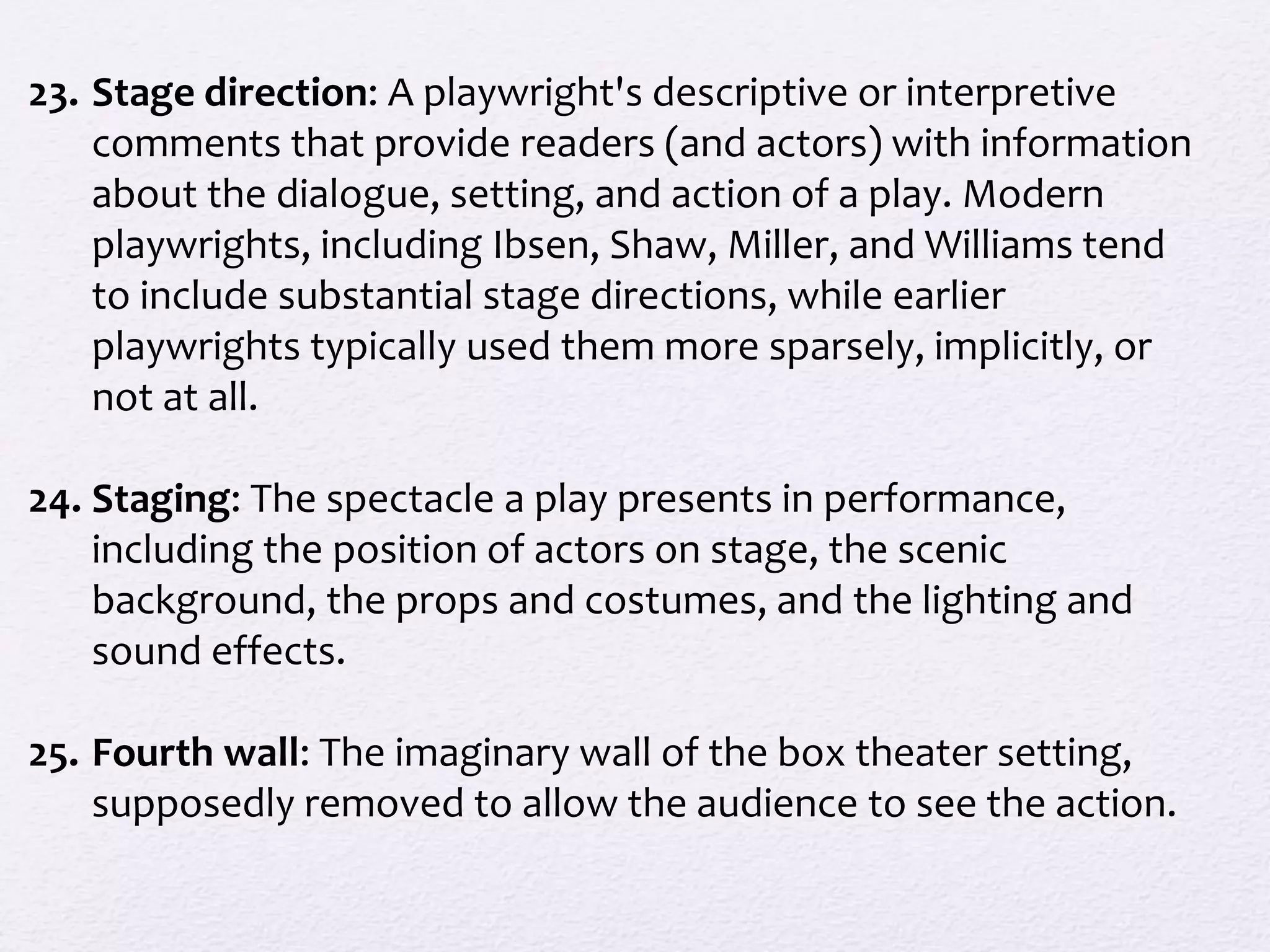 23. Stage direction: A playwright's descriptive or interpretive
comments that provide readers (and actors) with information
about the dialogue, setting, and action of a play. Modern
playwrights, including Ibsen, Shaw, Miller, and Williams tend
to include substantial stage directions, while earlier
playwrights typically used them more sparsely, implicitly, or
not at all.
24. Staging: The spectacle a play presents in performance,
including the position of actors on stage, the scenic
background, the props and costumes, and the lighting and
sound effects.
25. Fourth wall: The imaginary wall of the box theater setting,
supposedly removed to allow the audience to see the action.
 