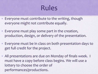 Rules
• Everyone must contribute to the writing, though
everyone might not contribute equally.
• Everyone must play some part in the creation,
production, design, or delivery of the presentation.
• Everyone must be in class on both presentation days to
get full credit for the project.
• All presentations are due on Monday of finals week. I
must have a copy before class begins. We will use a
lottery to choose the order of
performances/productions.
 
