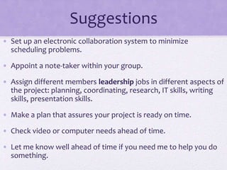 Suggestions
• Set up an electronic collaboration system to minimize
scheduling problems.
• Appoint a note-taker within your group.
• Assign different members leadership jobs in different aspects of
the project: planning, coordinating, research, IT skills, writing
skills, presentation skills.
• Make a plan that assures your project is ready on time.
• Check video or computer needs ahead of time.
• Let me know well ahead of time if you need me to help you do
something.
 