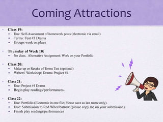 Coming Attractions
• Class 19:
• Due: Self-Assessment of homework posts (electronic via email).
• Terms: Test #3 Drama
• Groups work on plays
• Thursday of Week 10:
• No class. Alternative Assignment: Work on your Portfolio
• Class 20:
• Make-up or Retake of Terms Test (optional)
• Writers' Workshop: Drama Project #4
• Class 21:
• Due: Project #4 Drama
• Begin play readings/performances.
• Class 22:
• Due: Portfolio (Electronic in one file; Please save as last name only).
• Due: Submission to Red Wheelbarrow (please copy me on your submission)
• Finish play readings/performances
 