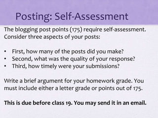 Posting: Self-Assessment
The blogging post points (175) require self-assessment.
Consider three aspects of your posts:
• First, how many of the posts did you make?
• Second, what was the quality of your response?
• Third, how timely were your submissions?
Write a brief argument for your homework grade. You
must include either a letter grade or points out of 175.
This is due before class 19. You may send it in an email.
 