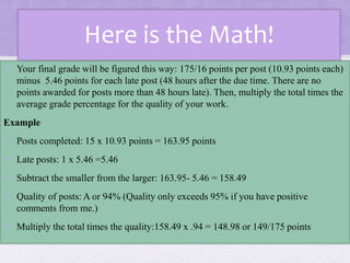 Here is the Math!
• Your final grade will be figured this way: 175/16 points per post (10.93 points each)
minus 5.46 points for each late post (48 hours after the due time. There are no
points awarded for posts more than 48 hours late). Then, multiply the total times the
average grade percentage for the quality of your work.
Example
• Posts completed: 15 x 10.93 points = 163.95 points
• Late posts: 1 x 5.46 =5.46
• Subtract the smaller from the larger: 163.95- 5.46 = 158.49
• Quality of posts: A or 94% (Quality only exceeds 95% if you have positive
comments from me.)
• Multiply the total times the quality:158.49 x .94 = 148.98 or 149/175 points
 
