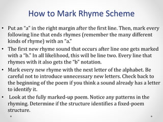 How to Mark Rhyme Scheme
• Put an “a" in the right margin after the first line. Then, mark every
following line that ends rhymes (remember the many different
kinds of rhyme) with an “a.”
• The first new rhyme sound that occurs after line one gets marked
with a “b." In all likelihood, this will be line two. Every line that
rhymes with it also gets the “b" notation.
• Mark every new rhyme with the next letter of the alphabet. Be
careful not to introduce unnecessary new letters. Check back to
the beginning of the poem if you think a sound already has a letter
to identify it.
• Look at the fully marked-up poem. Notice any patterns in the
rhyming. Determine if the structure identifies a fixed-poem
structure.
 