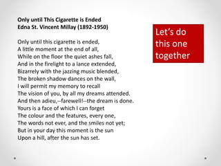 Only until This Cigarette is Ended
Edna St. Vincent Millay (1892-1950)
Only until this cigarette is ended,
A little moment at the end of all,
While on the floor the quiet ashes fall,
And in the firelight to a lance extended,
Bizarrely with the jazzing music blended,
The broken shadow dances on the wall,
I will permit my memory to recall
The vision of you, by all my dreams attended.
And then adieu,--farewell!--the dream is done.
Yours is a face of which I can forget
The colour and the features, every one,
The words not ever, and the smiles not yet;
But in your day this moment is the sun
Upon a hill, after the sun has set.
Let’s do
this one
together
 