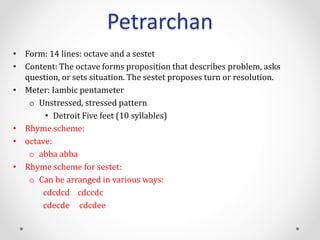 Petrarchan
• Form: 14 lines: octave and a sestet
• Content: The octave forms proposition that describes problem, asks
question, or sets situation. The sestet proposes turn or resolution.
• Meter: Iambic pentameter
o Unstressed, stressed pattern
• Detroit Five feet (10 syllables)
• Rhyme scheme:
• octave:
o abba abba
• Rhyme scheme for sestet:
o Can be arranged in various ways:
cdcdcd cdccdc
cdecde cdcdee
 