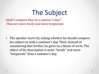 The Subject
Shall I compare thee to a summer’s day?
Thou art more lovely and more temperate:
• The speaker starts by asking whether he should compare
his subject to with a summer’s day. Then, instead of
considering that further, he gives us a thesis of sorts. The
object of his description is more "lovely" and more
"temperate" than a summer’s day.
 