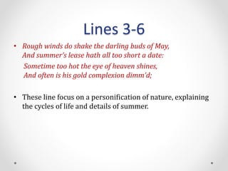 Lines 3-6
• Rough winds do shake the darling buds of May,
And summer’s lease hath all too short a date:
Sometime too hot the eye of heaven shines,
And often is his gold complexion dimm’d;
• These line focus on a personification of nature, explaining
the cycles of life and details of summer.
 