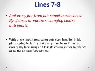 Lines 7-8
• And every fair from fair sometime declines,
By chance, or nature’s changing course
untrimm’d;
• With these lines, the speaker gets even broader in his
philosophy, declaring that everything beautiful must
eventually fade away and lose its charm, either by chance
or by the natural flow of time.
 
