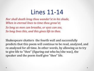 Lines 11-14
Nor shall death brag thou wander’st in his shade,
When in eternal lines to time thou grow’st;
So long as men can breathe, or eyes can see,
So long lives this, and this gives life to thee.
Shakespeare shatters the fourth wall and successfully
predicts that this poem will continue to be read, analyzed, and
re-analyzed for all time. In other words, by allowing us to try
to give life to "thee" (figuring out who he/she was), the
speaker and the poem itself give "thee" life.
 