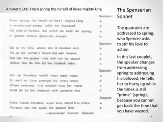 The Spenserian
Sonnet
Amoretti LXX: Fresh spring the herald of loves mighty king
In this last couplet,
the speaker changes
from addressing
spring to addressing
his beloved. He tells
her to hurry up while
the times is still
"prime" (spring),
because you cannot
get back the time that
you have wasted.
The quatrains are
addressed to spring,
who Spencer asks
to stir his love to
action
 