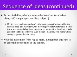 Sequence of Ideas (continued)
 At the ninth line, which is where the ‘volta’ or 'turn' takes
place, shift the perspective, idea, subject.)
 EX: It’s true, you know, and you’re the same, you get better and better
as years pass. The more I live, the more I appreciate what makes me feel
warm and happy. When I see you again no matter after how long it feels
good to be at home with you. Even though I make my own home where
my rug is, you’re the real thing.
 Note the movement from rug to mom. Remember, this turn is
an essential convention of the sonnet.
 