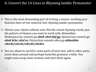 6: Convert the 14 Lines to Rhyming Iambic Pentameter
 This is the most demanding part of writing a sonnet: working your
fourteen lines of raw material into rhyming iambic pentameter.
 Choose your rhyme-scheme now. Not the actual rhyming words, just
the pattern of rhymes you want to work with. Remember,
Shakespearian sonnets go abab cdcd efef gg; Spenserian sonnets go
abab bcbc cdcd ee; Petrarchan sonnets often go abbaabba
cdecde/cdccdc/cdecde/cdcdee
 You are about to sacrifice some parts of your text, add to other parts,
move ideas around and perhaps bend the grammar a little. You
might even scrap some sections and start them again.
 
