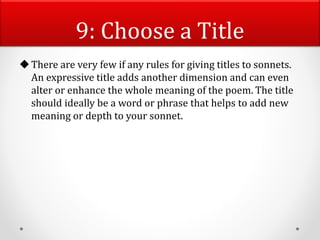 9: Choose a Title
There are very few if any rules for giving titles to sonnets.
An expressive title adds another dimension and can even
alter or enhance the whole meaning of the poem. The title
should ideally be a word or phrase that helps to add new
meaning or depth to your sonnet.
 