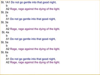 St. 1A1 Do not go gentle into that good night,
b
A2 Rage, rage against the dying of the light.
St. 2a
b
A1 Do not go gentle into that good night,
St. 3a
b
A2 Rage, rage against the dying of the light.
St. 4a
b
A1 Do not go gentle into that good night,
St. 5a
b
A2 Rage, rage against the dying of the light.
St. 6a
b
A1 Do not go gentle into that good night,
A2 Rage, rage against the dying of the light.
 