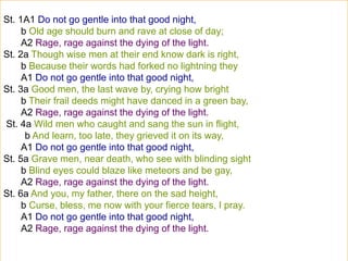 St. 1A1 Do not go gentle into that good night,
b Old age should burn and rave at close of day;
A2 Rage, rage against the dying of the light.
St. 2a Though wise men at their end know dark is right,
b Because their words had forked no lightning they
A1 Do not go gentle into that good night,
St. 3a Good men, the last wave by, crying how bright
b Their frail deeds might have danced in a green bay,
A2 Rage, rage against the dying of the light.
St. 4a Wild men who caught and sang the sun in flight,
b And learn, too late, they grieved it on its way,
A1 Do not go gentle into that good night,
St. 5a Grave men, near death, who see with blinding sight
b Blind eyes could blaze like meteors and be gay,
A2 Rage, rage against the dying of the light.
St. 6a And you, my father, there on the sad height,
b Curse, bless, me now with your fierce tears, I pray.
A1 Do not go gentle into that good night,
A2 Rage, rage against the dying of the light.
 