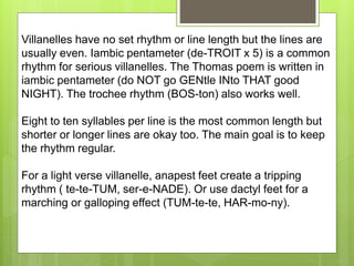 Villanelles have no set rhythm or line length but the lines are
usually even. Iambic pentameter (de-TROIT x 5) is a common
rhythm for serious villanelles. The Thomas poem is written in
iambic pentameter (do NOT go GENtle INto THAT good
NIGHT). The trochee rhythm (BOS-ton) also works well.
Eight to ten syllables per line is the most common length but
shorter or longer lines are okay too. The main goal is to keep
the rhythm regular.
For a light verse villanelle, anapest feet create a tripping
rhythm ( te-te-TUM, ser-e-NADE). Or use dactyl feet for a
marching or galloping effect (TUM-te-te, HAR-mo-ny).
 