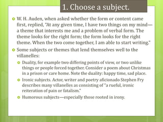 1. Choose a subject.
 W. H. Auden, when asked whether the form or content came
first, replied, “At any given time, I have two things on my mind—
a theme that interests me and a problem of verbal form. The
theme looks for the right form; the form looks for the right
theme. When the two come together, I am able to start writing.”
 Some subjects or themes that lend themselves well to the
villanelles:
 Duality, for example two differing points of view, or two unlike
things or people forced together. Consider a poem about Christmas
in a prison or care home. Note the duality: happy time, sad place.
 Ironic subjects. Actor, writer and poetry aficionado Stephen Fry
describes many villanelles as consisting of “a rueful, ironic
reiteration of pain or fatalism.”
 Humorous subjects—especially those rooted in irony.
 