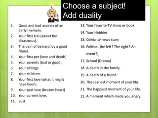 Choose a subject!
Add duality
1. Good and bad aspects of an
early memory.
2. Your first kiss (sweet but
disastrous).
3. The pain of betrayal by a good
friend.
4. Your first pet (love and death).
5. Your parents (bad or good).
6. Your siblings.
7. Your children.
8. Your first love (what it might
have been).
9. Your past love (broken heart)
10. Your current love.
11. Lust.
13. Your favorite TV show or book
14. Your Hobbies
15. Celebrity news story
16. Politics (the left? The right? An
event?)
17. School (Drama)
18. A death in the family.
19. A death of a friend.
20. The scariest moment of your life.
21. The happiest moment of your life.
22. A moment which made you angry.
 