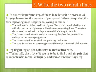 2. Write the two refrain lines.
 This most important step of the villanelle-writing process will
largely determine the success of your poem. When composing the
two repeating lines keep the following in mind:
 The end words of the two lines rhyme. The sound on which they end
will also be the ‘a’ rhyme sound in the non-repeating lines. Therefore
choose end words with a rhyme sound that’s easy to match.
 The lines should resonate with a meaning that has the potential to
enlarge as the poem progresses.
 The lines should be musical and pleasing to the ear.
 The two lines need to come together effectively at the end of the poem.
 Try beginning one or both refrain lines with a verb.
 “Technically the trick of it seems to be to find a refrain pair that
is capable of run-ons, ambiguity, and ironic reversal” says Fry.
 
