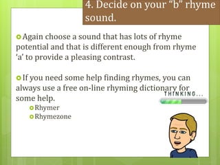 4. Decide on your “b” rhyme
sound.
Again choose a sound that has lots of rhyme
potential and that is different enough from rhyme
‘a’ to provide a pleasing contrast.
If you need some help finding rhymes, you can
always use a free on-line rhyming dictionary for
some help.
Rhymer
Rhymezone
 