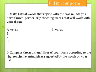  .
5. Make lists of words that rhyme with the two sounds you
have chosen, particularly choosing words that will work with
your theme
A words B words
1
2
3
6. Compose the additional lines of your poem according to the
rhyme scheme, using ideas suggested by the words on your
list.
Fill in your poem
 