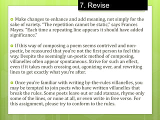  Make changes to enhance and add meaning, not simply for the
sake of variety. “The repetition cannot be static,” says Frances
Mayes. “Each time a repeating line appears it should have added
significance.”
 If this way of composing a poem seems contrived and non-
poetic, be reassured that you’re not the first person to feel this
way. Despite the seemingly un-poetic method of composing,
villanelles often appear spontaneous. Strive for such an effect,
even if it takes much crossing out, agonizing over, and rewriting
lines to get exactly what you’re after.
 Once you’re familiar with writing by-the-rules villanelles, you
may be tempted to join poets who have written villanelles that
break the rules. Some poets leave out or add stanzas, rhyme only
some of the lines, or none at all, or even write in free verse. For
this assignment, please try to conform to the rules.
7. Revise
 