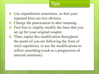  Use enjambment sometimes, so that your
repeated lines are less obvious.
 Change the punctuation to alter meaning.
 Feel free to slightly modify the lines that you
set up for your original couplet.
 Then, repeat this modification throughout
the poem (if you are following the form of
strict repetition), or use the modifications to
reflect something (such as a progression of
internal emotions).
Tips
 
