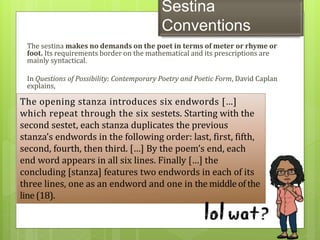 Sestina
Conventions
The sestina makes no demands on the poet in terms of meter or rhyme or
foot. Its requirements border on the mathematical and its prescriptions are
mainly syntactical.
In Questions of Possibility: Contemporary Poetry and Poetic Form, David Caplan
explains,
The opening stanza introduces six endwords […]
which repeat through the six sestets. Starting with the
second sestet, each stanza duplicates the previous
stanza’s endwords in the following order: last, first, fifth,
second, fourth, then third. […] By the poem’s end, each
end word appears in all six lines. Finally […] the
concluding [stanza] features two endwords in each of its
three lines, one as an endword and one in the middleof the
line (18).
 