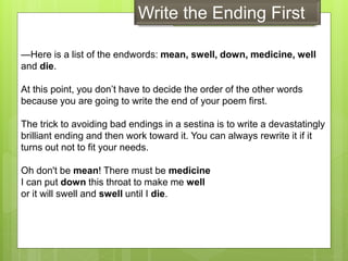 —Here is a list of the endwords: mean, swell, down, medicine, well
and die.
At this point, you don’t have to decide the order of the other words
because you are going to write the end of your poem first.
The trick to avoiding bad endings in a sestina is to write a devastatingly
brilliant ending and then work toward it. You can always rewrite it if it
turns out not to fit your needs.
Oh don't be mean! There must be medicine
I can put down this throat to make me well
or it will swell and swell until I die.
Write the Ending First
 