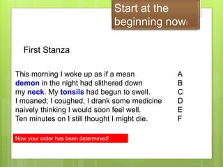 Start at the
beginning now!
This morning I woke up as if a mean
demon in the night had slithered down
my neck. My tonsils had begun to swell.
I moaned; I coughed; I drank some medicine
naively thinking I would soon feel well.
Ten minutes on I still thought I might die.
First Stanza
A
B
C
D
E
F
Now your order has been determined!
 
