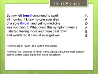But my left tonsil continued to swell
all morning. I knew no-one ever died
of a sore throat, and yet no medicine
was soothing it. What could this symptom mean?
I started feeling more and more cast down
and wondered if I would ever get well.
Note the use of "swell” as a verb in this stanza.
Note that “die” changed to "died" in this stanza. All but the most purist of
sestina-writers would agree that this is acceptable.
C
F
D
A
B
E
Third Stanza
 