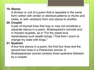 19. Stanza
A division or unit of a poem that is repeated in the same
form--either with similar or identical patterns or rhyme and
meter, or with variations from one stanza to another.
20. Couplet
A pair of rhymed lines that may or may not constitute a
separate stanza in a poem. Shakespeare's sonnets end
in rhymed couplets, as in "For thy sweet love
remembered such wealth brings / That then I scorn to
change my state with kings."
21. Quatrain
A four-line stanza in a poem, the first four lines and the
second four lines in a Petrarchan sonnet. A
Shakespearean sonnet contains three quatrains followed
by a couplet.
 