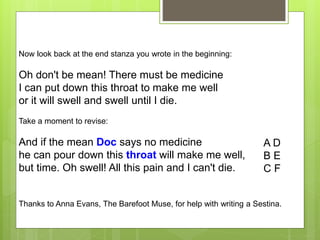 Now look back at the end stanza you wrote in the beginning:
Oh don't be mean! There must be medicine
I can put down this throat to make me well
or it will swell and swell until I die.
Take a moment to revise:
And if the mean Doc says no medicine
he can pour down this throat will make me well,
but time. Oh swell! All this pain and I can't die.
A D
B E
C F
Thanks to Anna Evans, The Barefoot Muse, for help with writing a Sestina.
 