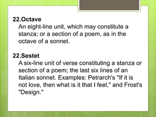 22.Octave
An eight-line unit, which may constitute a
stanza; or a section of a poem, as in the
octave of a sonnet.
22.Sestet
A six-line unit of verse constituting a stanza or
section of a poem; the last six lines of an
Italian sonnet. Examples: Petrarch's "If it is
not love, then what is it that I feel," and Frost's
"Design."
 